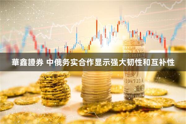 華鑫證券 中俄务实合作显示强大韧性和互补性
