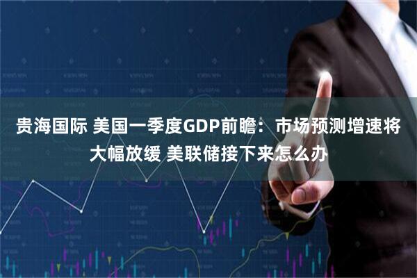 贵海国际 美国一季度GDP前瞻：市场预测增速将大幅放缓 美联储接下来怎么办