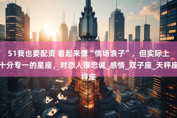 51我也要配资 看起来像“情场浪子”，但实际上十分专一的星座，对恋人很忠诚_感情_双子座_天秤座