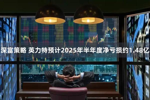 深富策略 英力特预计2025年半年度净亏损约1.48亿