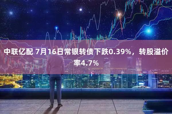 中联亿配 7月16日常银转债下跌0.39%，转股溢价率4.7%