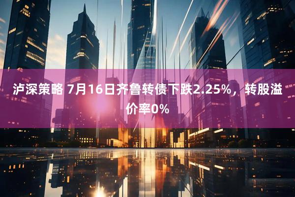 泸深策略 7月16日齐鲁转债下跌2.25%，转股溢价率0%