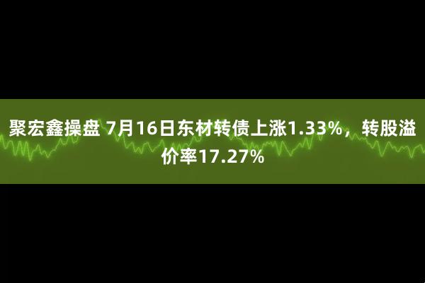 聚宏鑫操盘 7月16日东材转债上涨1.33%，转股溢价率17.27%