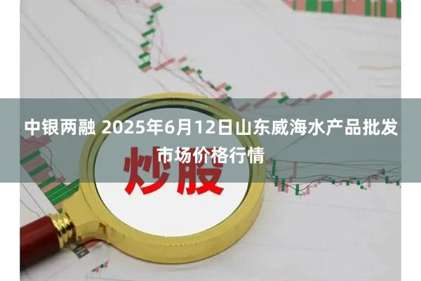 中银两融 2025年6月12日山东威海水产品批发市场价格行情